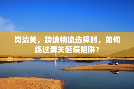 岗清关，跨境物流选择时，如何绕过清关延误陷阱？