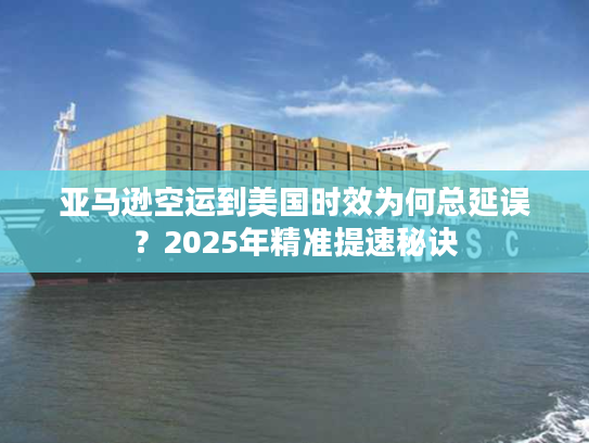 亚马逊空运到美国时效为何总延误？2025年精准提速秘诀