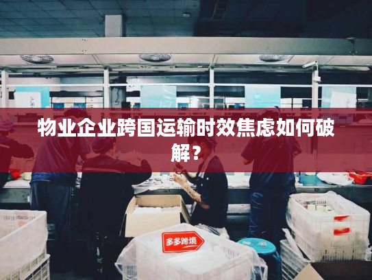 物业企业跨国运输时效焦虑如何破解？