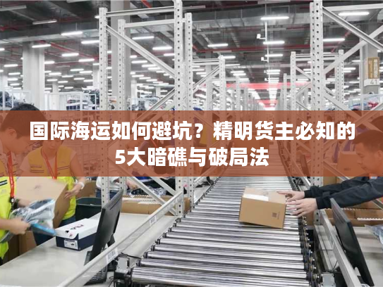 国际海运如何避坑？精明货主必知的5大暗礁与破局法