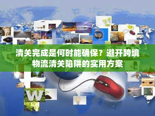 清关完成是何时能确保？避开跨境物流清关陷阱的实用方案