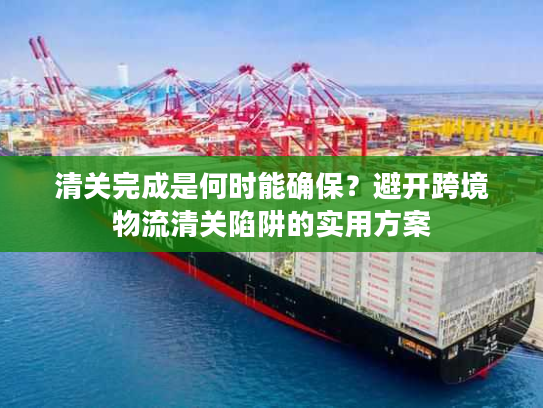 清关完成是何时能确保？避开跨境物流清关陷阱的实用方案