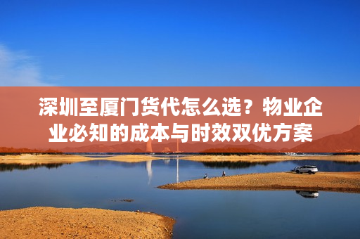深圳至厦门货代怎么选？物业企业必知的成本与时效双优方案