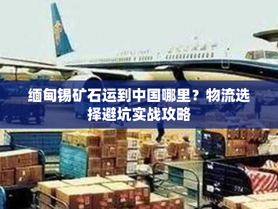 缅甸锡矿石运到中国哪里？物流选择避坑实战攻略