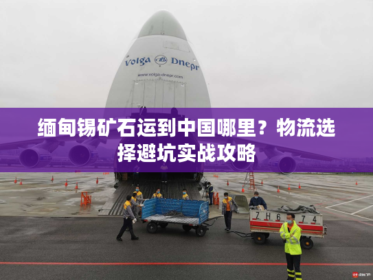 缅甸锡矿石运到中国哪里？物流选择避坑实战攻略