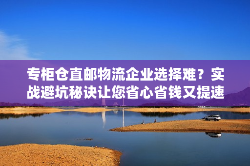 专柜仓直邮物流企业选择难？实战避坑秘诀让您省心省钱又提速