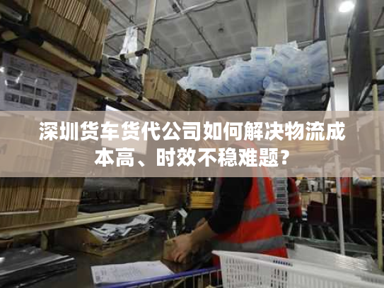 深圳货车货代公司如何解决物流成本高、时效不稳难题？
