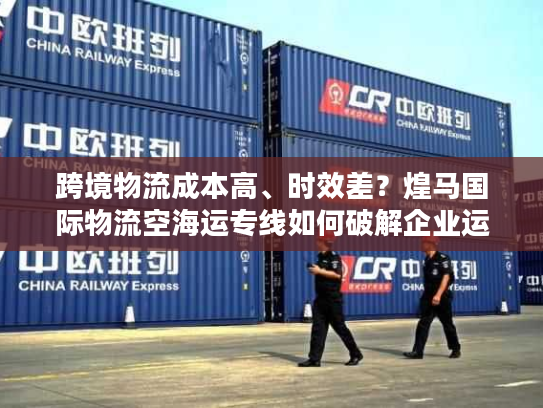 跨境物流成本高、时效差？煌马国际物流空海运专线如何破解企业运输困局