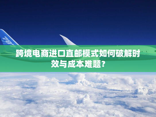 跨境电商进口直邮模式如何破解时效与成本难题？