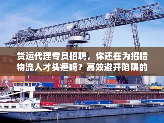 货运代理专员招聘，你还在为招错物流人才头疼吗？高效避开陷阱的实战秘笈