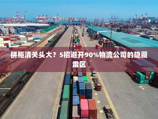 拼柜清关头大？5招避开90%物流公司的隐藏雷区
