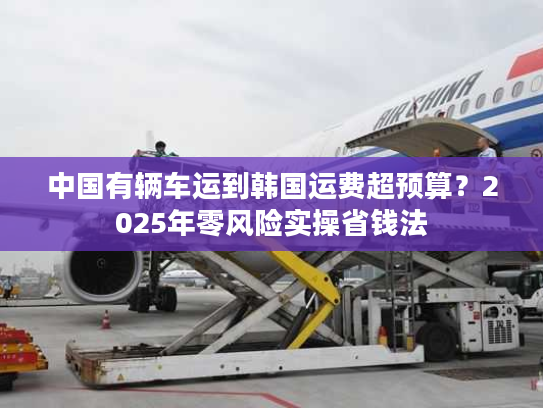 中国有辆车运到韩国运费超预算？2025年零风险实操省钱法