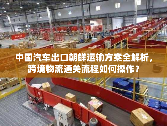 中国汽车出口朝鲜运输方案全解析，跨境物流通关流程如何操作？
