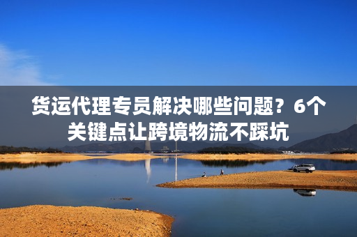 货运代理专员解决哪些问题？6个关键点让跨境物流不踩坑