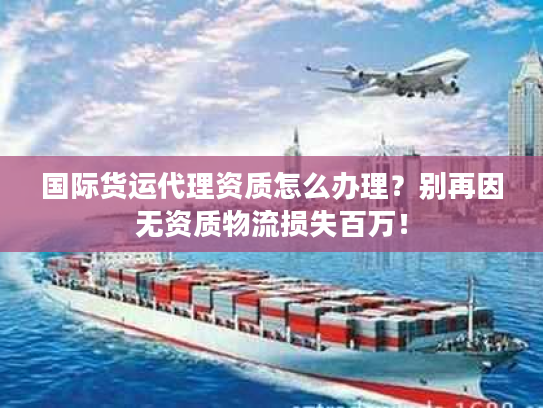 国际货运代理资质怎么办理？别再因无资质物流损失百万！