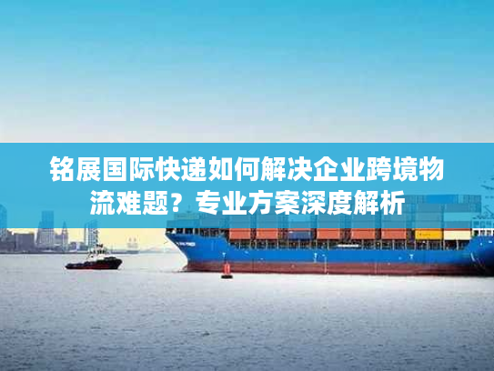 铭展国际快递如何解决企业跨境物流难题？专业方案深度解析