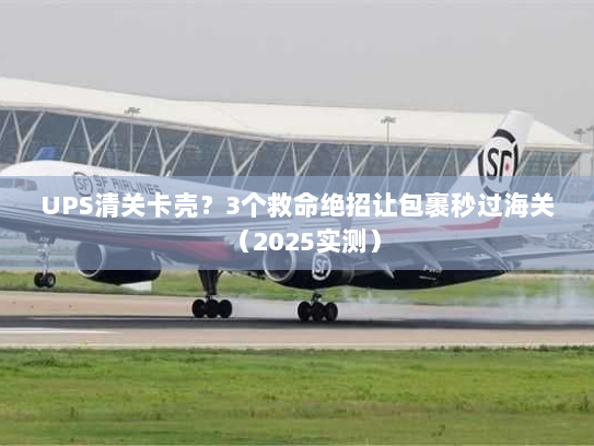 UPS清关卡壳？3个救命绝招让包裹秒过海关（2025实测）