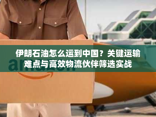 伊朗石油怎么运到中国？关键运输难点与高效物流伙伴筛选实战