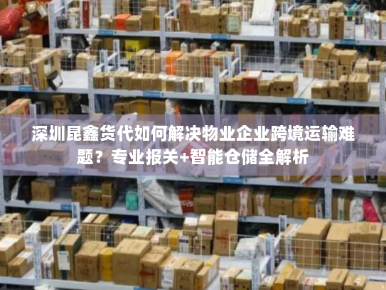 深圳昆鑫货代如何解决物业企业跨境运输难题？专业报关+智能仓储全解析