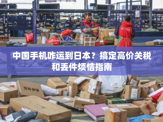中国手机咋运到日本？搞定高价关税和丢件烦恼指南