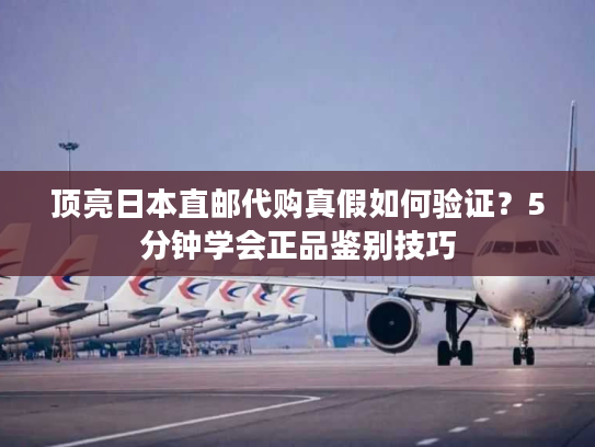 顶亮日本直邮代购真假如何验证？5分钟学会正品鉴别技巧