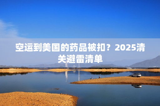 空运到美国的药品被扣？2025清关避雷清单