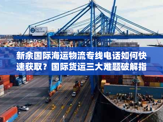 新余国际海运物流专线电话如何快速获取?国际货运三大难题破解指南 新余国际海运物流专线电话如何快速获取?国际货运三大难题破解指南