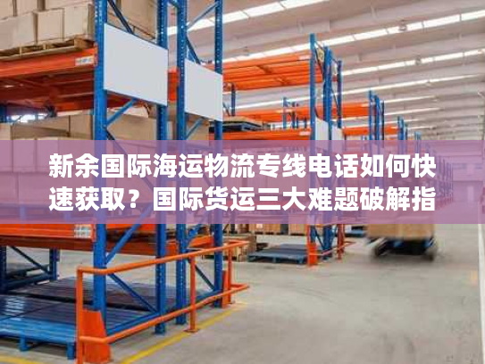 新余国际海运物流专线电话如何快速获取?国际货运三大难题破解指南 新余国际海运物流专线电话如何快速获取?国际货运三大难题破解指南