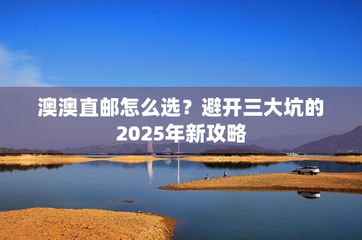 澳澳直邮怎么选?避开三大坑的2025年新攻略 澳澳直邮怎么选?避开三大坑的2025年新攻略