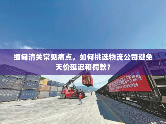 缅甸清关常见痛点，如何挑选物流公司避免天价延迟和罚款？