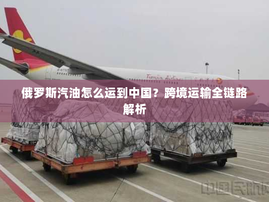 俄罗斯汽油怎么运到中国？跨境运输全链路解析