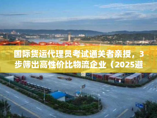 国际货运代理员考试通关者亲授，3步筛出高性价比物流企业（2025避坑版）