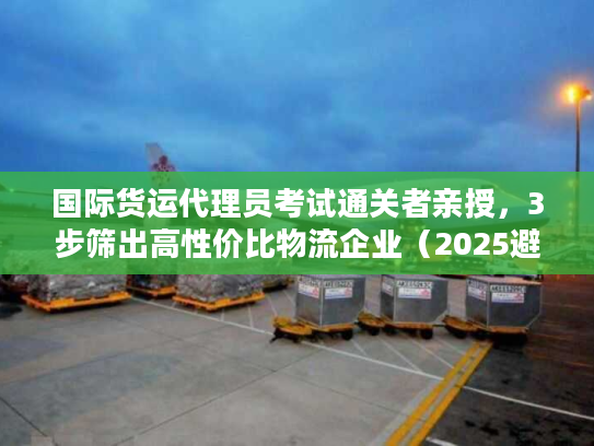 国际货运代理员考试通关者亲授，3步筛出高性价比物流企业（2025避坑版）