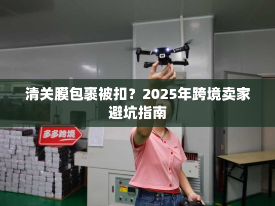 清关膜包裹被扣？2025年跨境卖家避坑指南