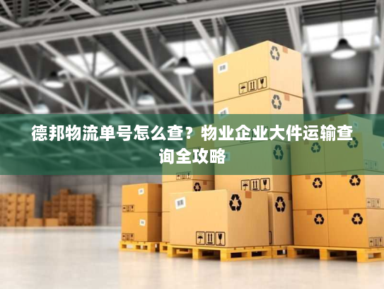德邦物流单号怎么查？物业企业大件运输查询全攻略