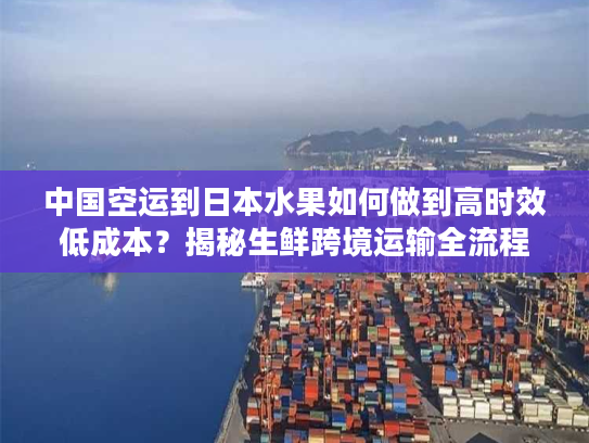 中国空运到日本水果如何做到高时效低成本？揭秘生鲜跨境运输全流程