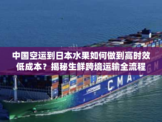 中国空运到日本水果如何做到高时效低成本？揭秘生鲜跨境运输全流程