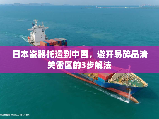 日本瓷器托运到中国，避开易碎品清关雷区的3步解法