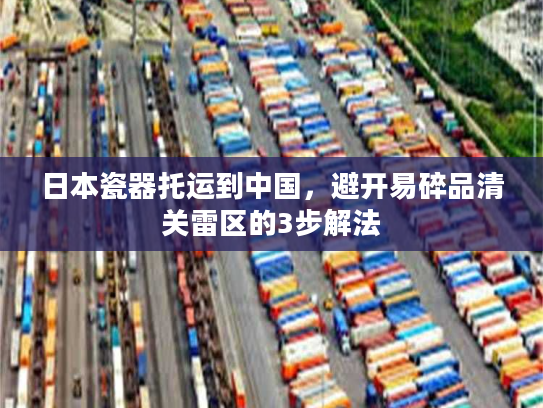 日本瓷器托运到中国，避开易碎品清关雷区的3步解法