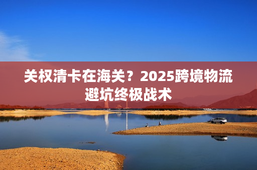 关权清卡在海关？2025跨境物流避坑终极战术