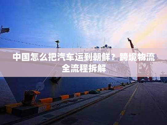 中国怎么把汽车运到朝鲜?跨境物流全流程拆解 中国怎么把汽车运到朝鲜?跨境物流全流程拆解