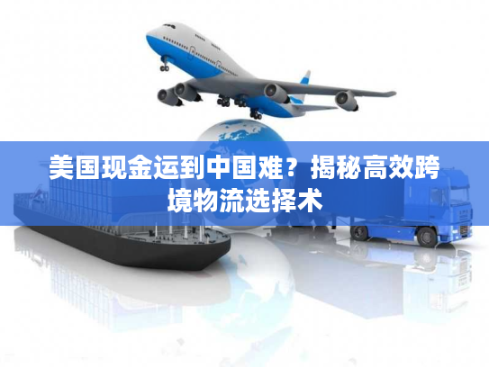 美国现金运到中国难?揭秘高效跨境物流选择术 美国现金运到中国难?揭秘高效跨境物流选择术