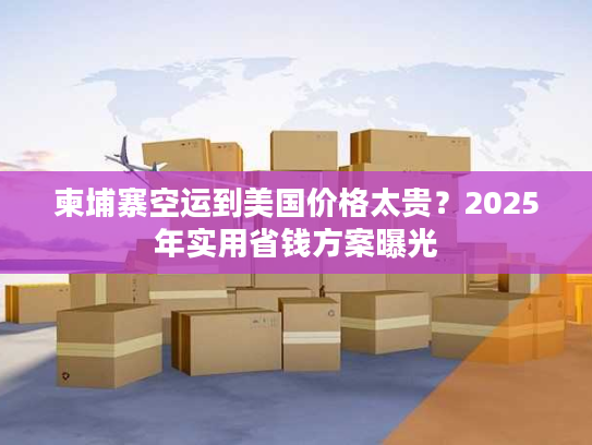 柬埔寨空运到美国价格太贵？2025年实用省钱方案曝光