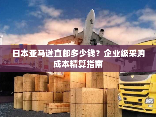 日本亚马逊直邮多少钱?企业级采购成本精算指南 日本亚马逊直邮多少钱?企业级采购成本精算指南