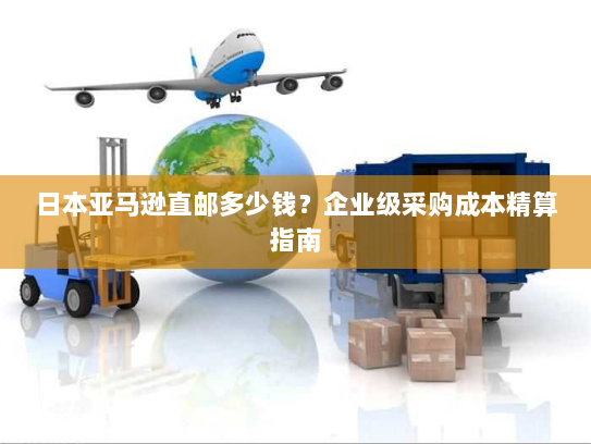 日本亚马逊直邮多少钱？企业级采购成本精算指南