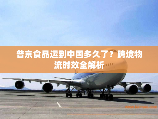 普京食品运到中国多久了？跨境物流时效全解析