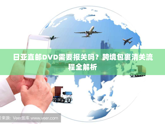 日亚直邮DVD需要报关吗?跨境包裹清关流程全解析 日亚直邮DVD需要报关吗?跨境包裹清关流程全解析