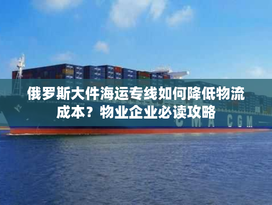 俄罗斯大件海运专线如何降低物流成本？物业企业必读攻略