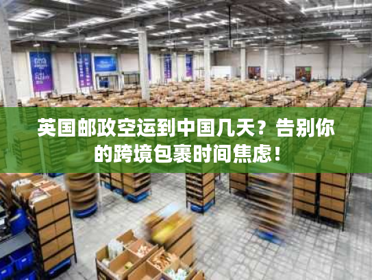 英国邮政空运到中国几天？告别你的跨境包裹时间焦虑！