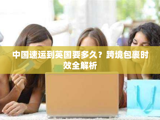 中国速运到英国要多久？跨境包裹时效全解析